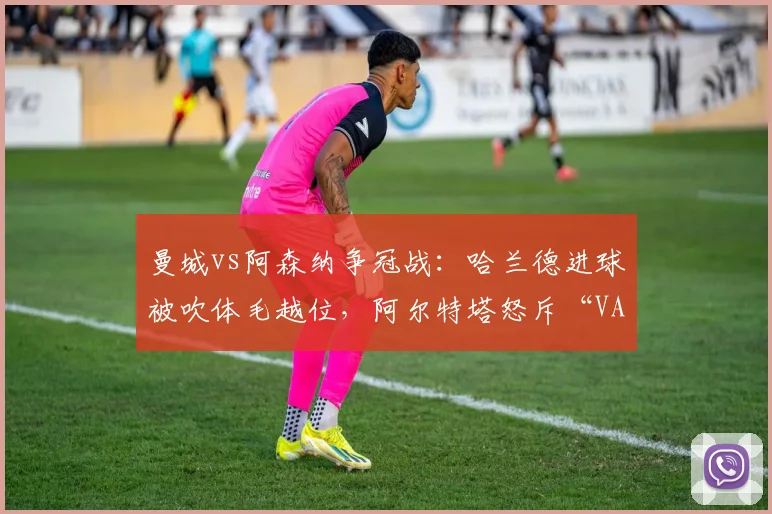 曼城vs阿森纳争冠战：哈兰德进球被吹体毛越位，阿尔特塔怒斥“VAR毁掉足球”