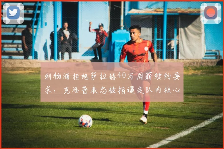 利物浦拒绝萨拉赫40万周薪续约要求，克洛普表态被指逼走队内核心