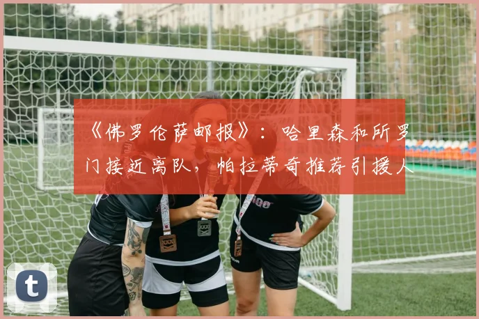 《佛罗伦萨邮报》：哈里森和所罗门接近离队，帕拉蒂奇推荐引援人选
