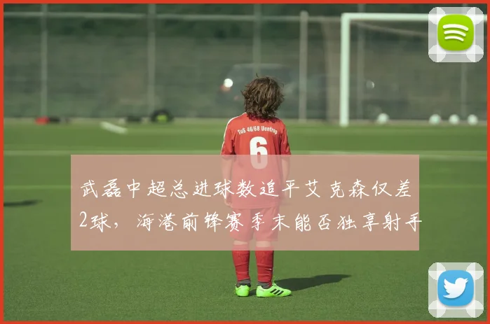 武磊中超总进球数追平艾克森仅差2球,海港前锋赛季末能否独享射手王?