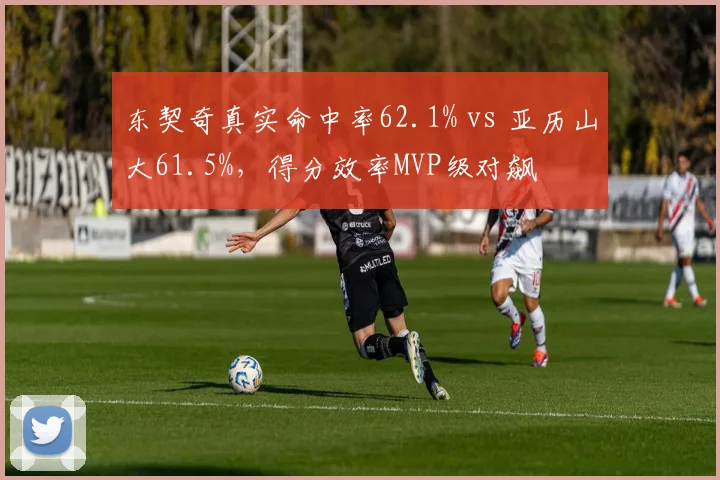 东契奇真实命中率62.1% vs 亚历山大61.5%,得分效率MVP级对飙