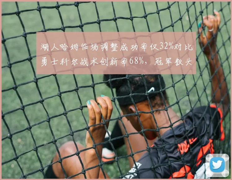 湖人哈姆临场调整成功率仅32%对比勇士科尔战术创新率68%，冠军教头差距显著