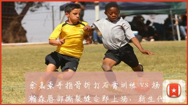 余嘉豪手指骨折打石膏训练 vs 杨瀚森唇部撕裂缝合即上场,新生代内线伤忍耐度差异