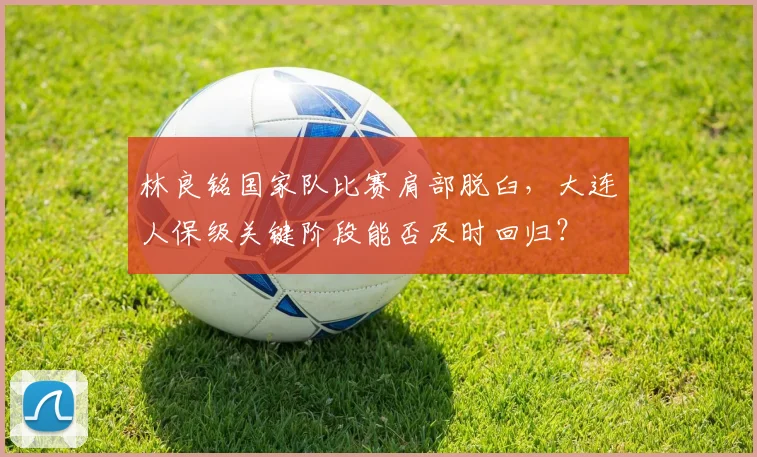 林良铭国家队比赛肩部脱臼,大连人保级关键阶段能否及时回归?