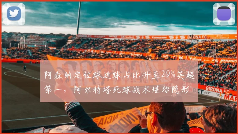 阿森纳定位球进球占比升至29%英超第一,阿尔特塔死球战术堪称隐形杀手锏